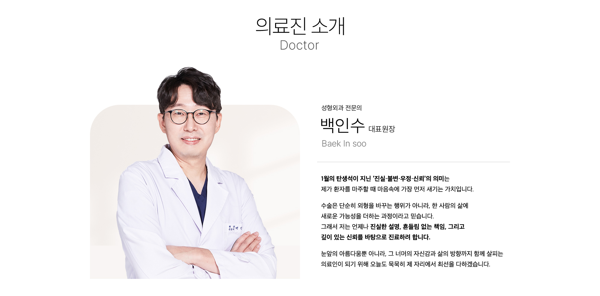 
        성형외과 전문의 백인수 대표원장
        1월의 탄생석이 지닌 ‘진실·불변·우정·신뢰’의 의미는
        제가 환자를 마주할 때 마음속에 가장 먼저 새기는 가치입니다.
        수술은 단순히 외형을 바꾸는 행위가 아니라, 한 사람의 삶에
        새로운 가능성을 더하는 과정이라고 믿습니다.
        그래서 저는 언제나 진실한 설명, 흔들림 없는 책임, 그리고
        깊이 있는 신뢰를 바탕으로 진료하려 합니다.
        눈앞의 아름다움뿐 아니라, 그 너머의 자신감과 삶의 방향까지 함께 살피는
        의료인이 되기 위해 오늘도 묵묵히 제 자리에서 최선을 다하겠습니다.