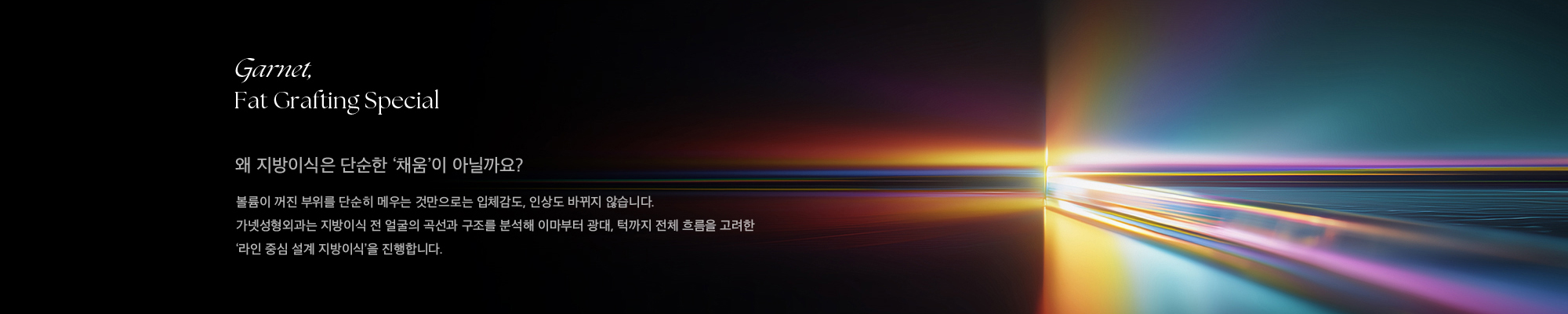 줄기세포 지방이식 지방이식은 본인의 지방을 정제해 볼, 이마, 팔자주름, 턱 등 꺼진 부위에 주입해 입체감과 어려 보이는 인상을 되찾는 시술입니다. 가넷성형외과의 지방이식은 단순히 채워 넣는 것이 아닌 부위별 생착률을 고려해 입체감 + 자연스러움 + 지속력까지 설계하는 맞춤 이식 시술입니다.