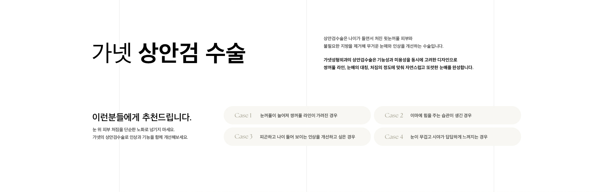 가넷 상안검 수술 상안검수술은 나이가 들면서 처진 윗눈꺼풀 피부와 불필요한 지방을 제거해 무거운 눈매와 인상을 개선하는 수술입니다. 가넷성형외과의 상안검수술은 기능성과 미용성을 동시에 고려한 디자인으로 쌍꺼풀 라인, 눈매의 대칭, 처짐의 정도에 맞춰 자연스럽고 또렷한 눈매를 완성합니다.