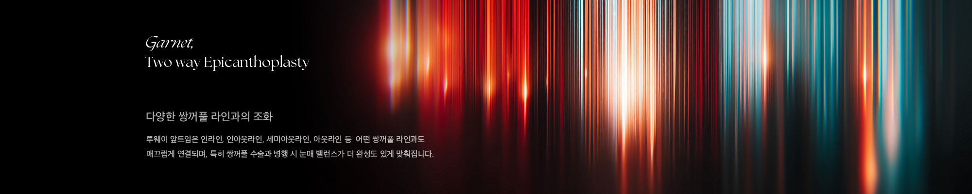 Garnet, Two way Epicanthoplasty 다양한 쌍꺼풀 라인과의 조화 투웨이 앞트임은 인라인, 인아웃라인, 세미아웃라인, 아웃라인 등  어떤 쌍꺼풀 라인과도 매끄럽게 연결되며, 특히 쌍꺼풀 수술과 병행 시 눈매 밸런스가 더 완성도 있게 맞춰집니다.