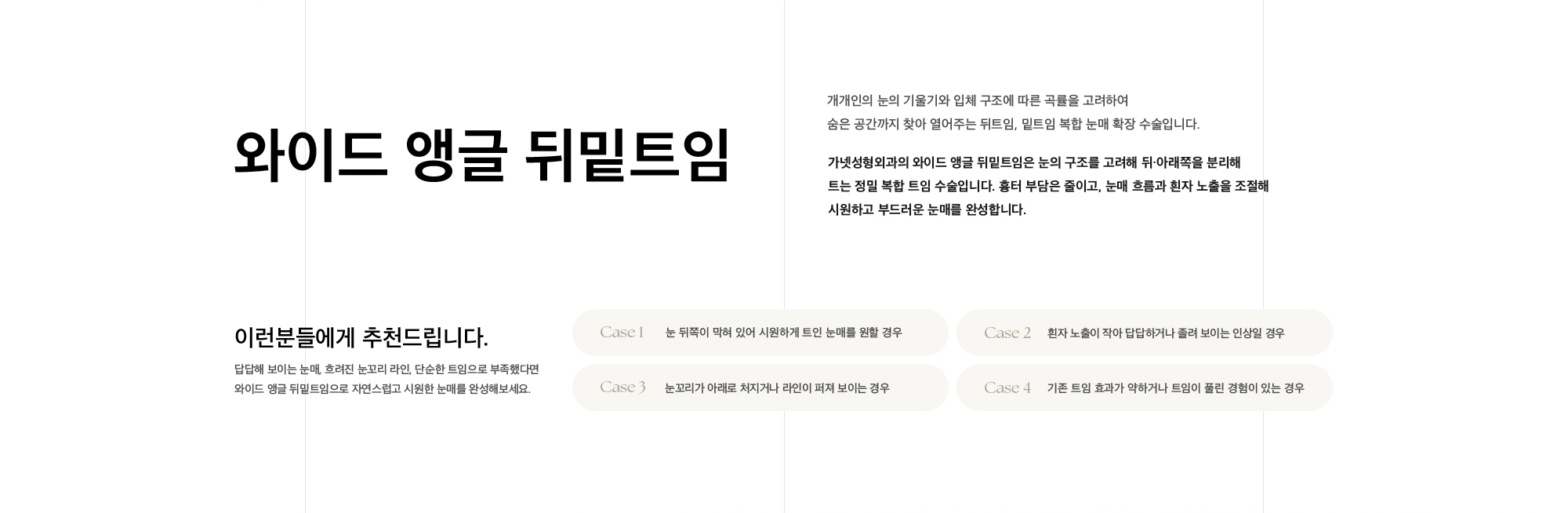와이드 앵글 뒤밑트임 개개인의 눈의 기울기와 입체 구조에 따른 곡률을 고려하여  숨은 공간까지 찾아 열어주는 뒤트임, 밑트임 복합 눈매 확장 수술입니다. 가넷성형외과의 와이드 앵글 뒤밑트임은 눈의 구조를 고려해 뒤·아래쪽을 분리해 트는 정밀 복합 트임 수술입니다. 흉터 부담은 줄이고, 눈매 흐름과 흰자 노출을 조절해  시원하고 부드러운 눈매를 완성합니다.