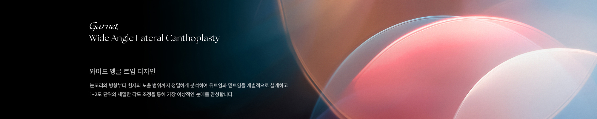Garnet, Wide Angle Lateral Canthoplasty 와이드 앵글 트임 디자인 눈꼬리의 방향부터 흰자의 노출 범위까지 정밀하게 분석하여 뒤트임과 밑트임을 개별적으로 설계하고 1~2도 단위의 세밀한 각도 조정을 통해 가장 이상적인 눈매를 완성합니다.
